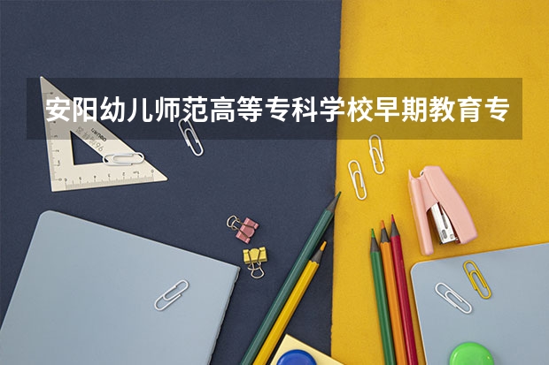 安阳幼儿师范高等专科学校早期教育专业分数线是多少(近三年分数线一览)