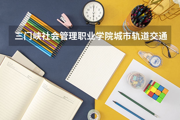 三门峡社会管理职业学院城市轨道交通运营管理专业分数线是多少(近三年分数线一览)
