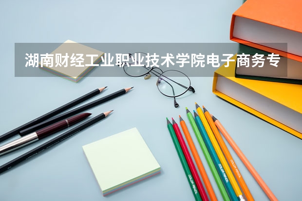 湖南财经工业职业技术学院电子商务专业分数线是多少(近三年分数线一览)