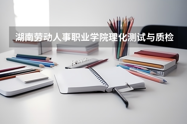 湖南劳动人事职业学院理化测试与质检技术专业分数线是多少(近三年分数线一览)