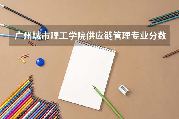 广州城市理工学院供应链管理专业分数线是多少(近三年分数线一览)