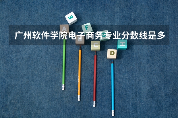 广州软件学院电子商务专业分数线是多少(近三年分数线一览)