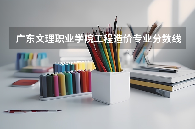 广东文理职业学院工程造价专业分数线是多少(近三年分数线一览)