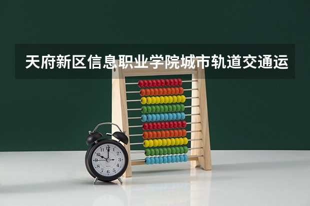 天府新区信息职业学院城市轨道交通运营管理专业分数线是多少(近三年分数线一览)