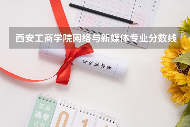 西安工商学院网络与新媒体专业分数线是多少(近三年分数线一览)