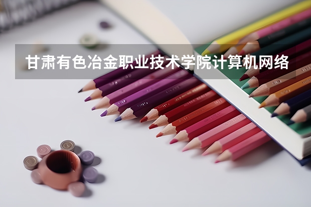 甘肃有色冶金职业技术学院计算机网络技术专业分数线是多少(近三年分数线一览)