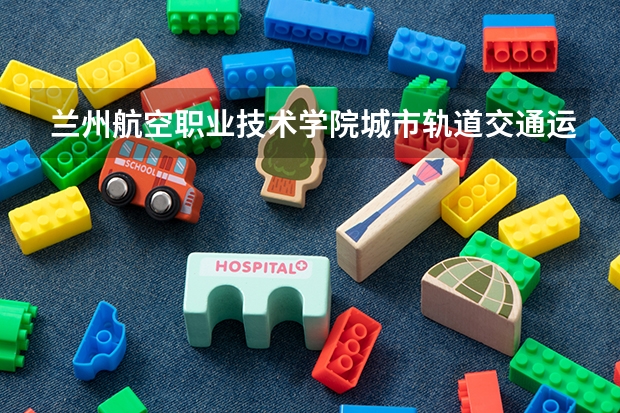 兰州航空职业技术学院城市轨道交通运营管理专业分数线是多少(近三年分数线一览)