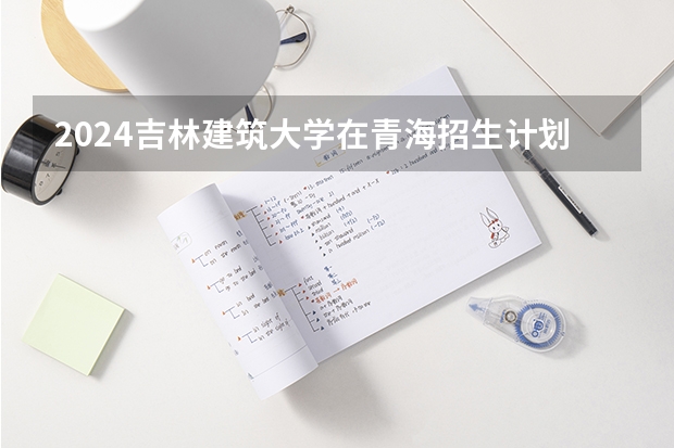 2024吉林建筑大学在青海招生计划表