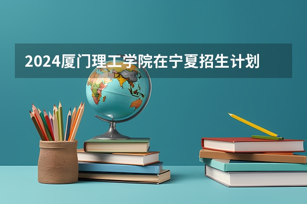2024厦门理工学院在宁夏招生计划表