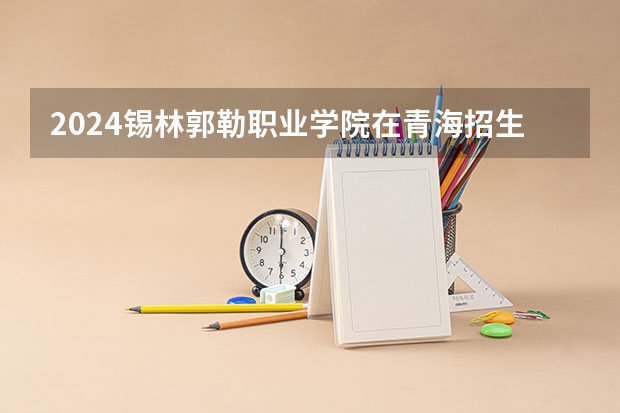 2024锡林郭勒职业学院在青海招生计划表