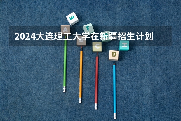2024大连理工大学在新疆招生计划表