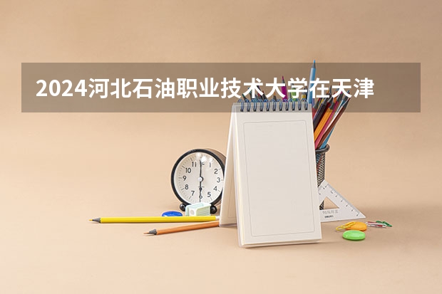 2024河北石油职业技术大学在天津招生计划表