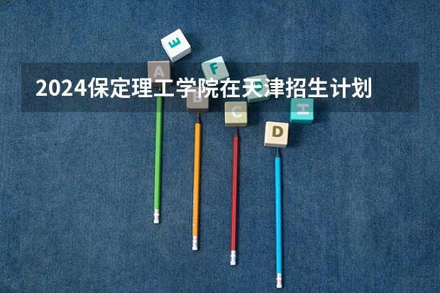 2024保定理工学院在天津招生计划表