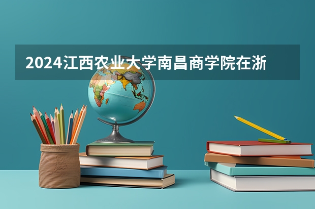 2024江西农业大学南昌商学院在浙江招生计划表