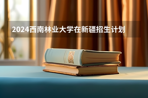2024西南林业大学在新疆招生计划表