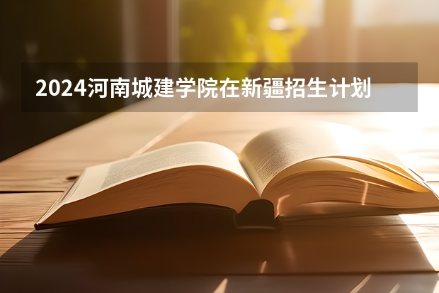 2024河南城建学院在新疆招生计划表