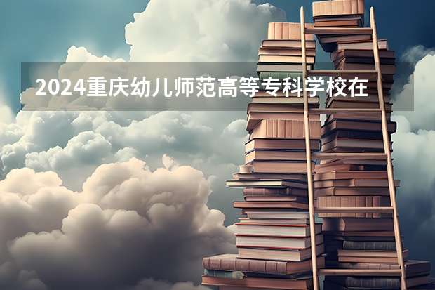 2024重庆幼儿师范高等专科学校在新疆招生计划表