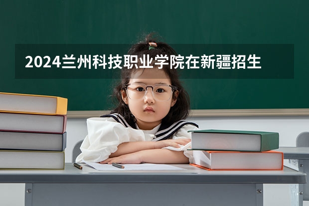2024兰州科技职业学院在新疆招生计划表