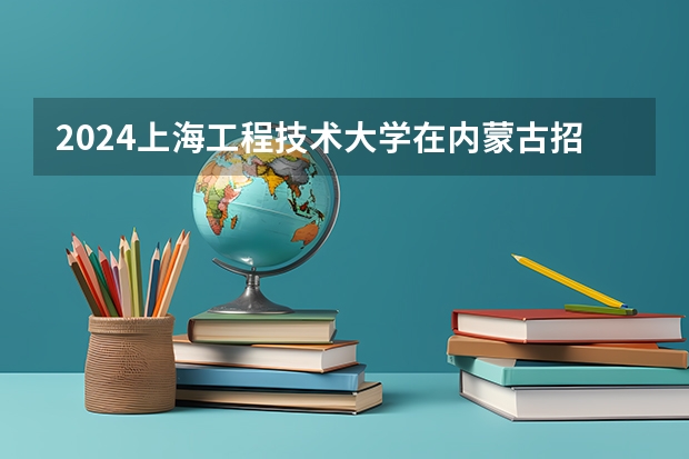 2024上海工程技术大学在内蒙古招生计划表