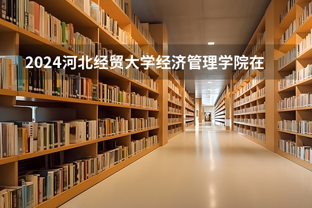 2024河北经贸大学经济管理学院在江苏招生计划表