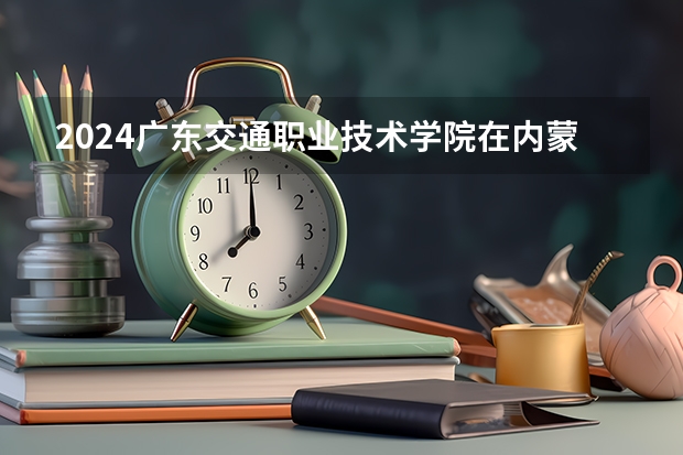 2024广东交通职业技术学院在内蒙古招生计划表