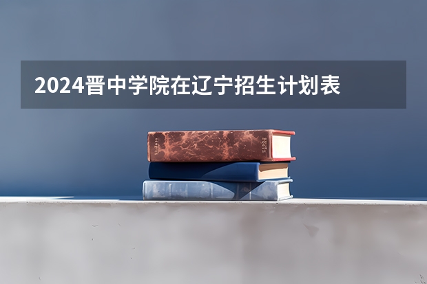 2024晋中学院在辽宁招生计划表