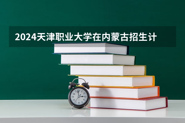 2024天津职业大学在内蒙古招生计划表