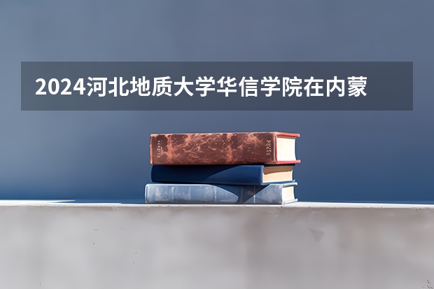 2024河北地质大学华信学院在内蒙古招生计划表