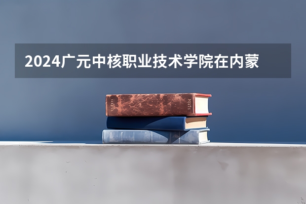 2024广元中核职业技术学院在内蒙古招生计划表