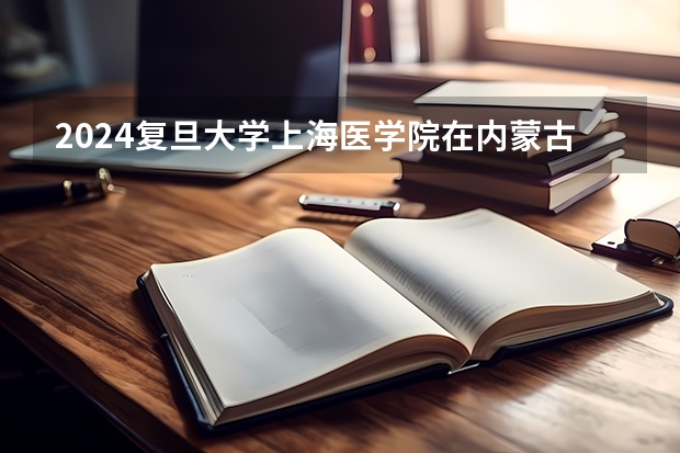 2024复旦大学上海医学院在内蒙古招生计划表