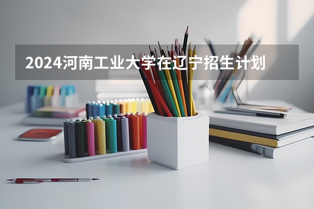 2024河南工业大学在辽宁招生计划表