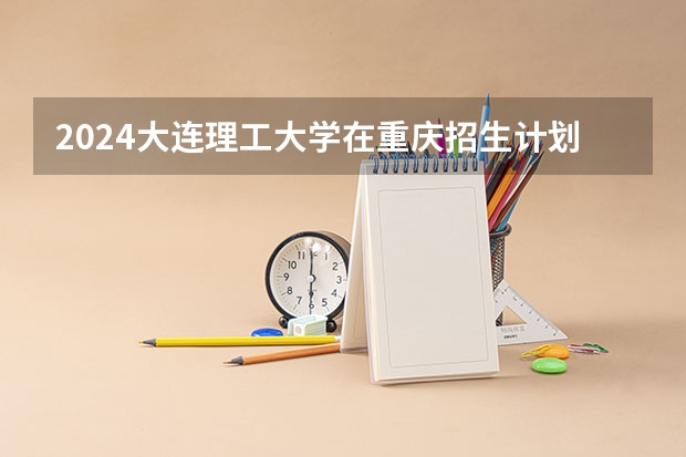 2024大连理工大学在重庆招生计划表