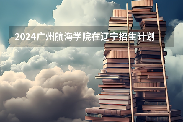 2024广州航海学院在辽宁招生计划表