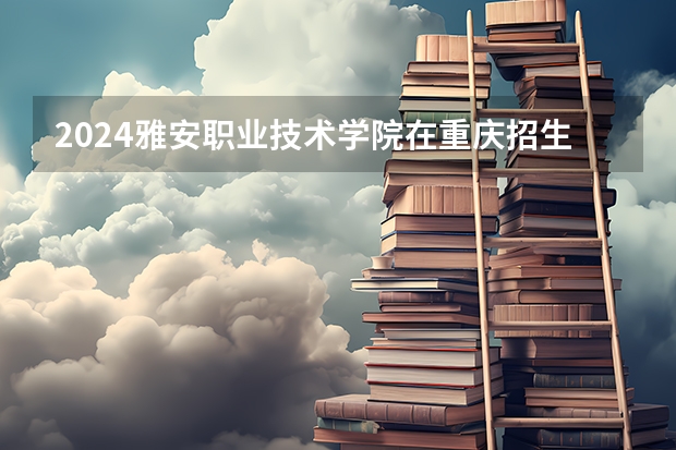 2024雅安职业技术学院在重庆招生计划表