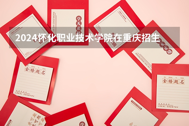 2024怀化职业技术学院在重庆招生计划表