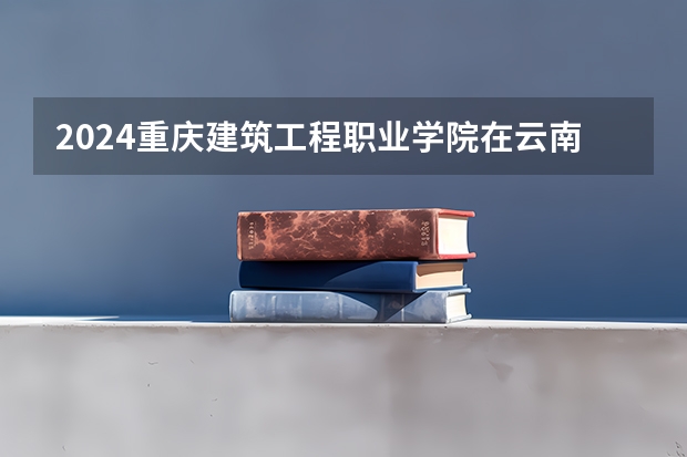 2024重庆建筑工程职业学院在云南招生计划表