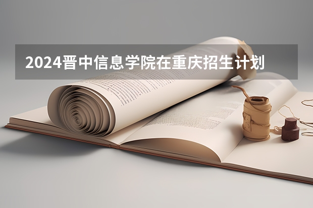 2024晋中信息学院在重庆招生计划表