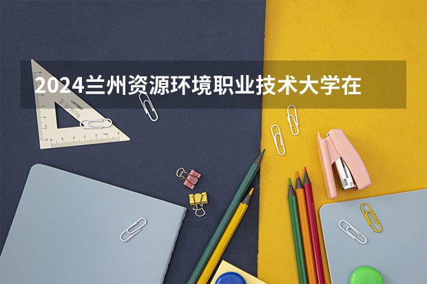 2024兰州资源环境职业技术大学在重庆招生计划表