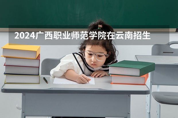 2024广西职业师范学院在云南招生计划表