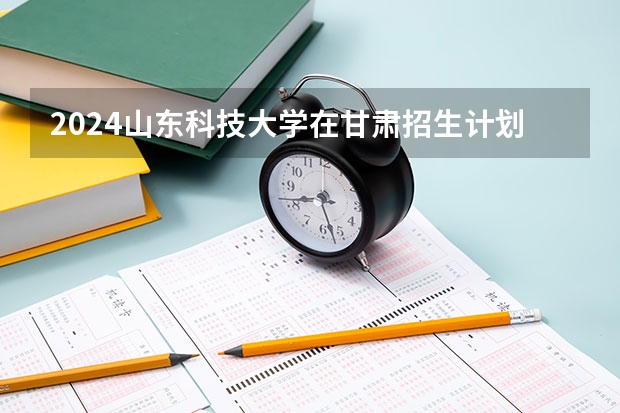 2024山东科技大学在甘肃招生计划表