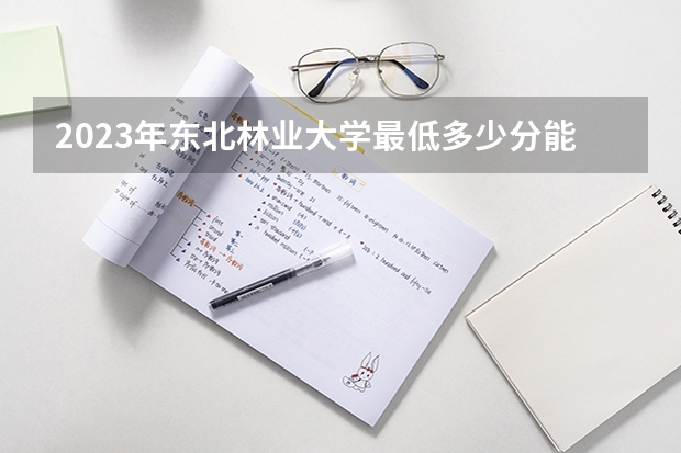2023年东北林业大学最低多少分能录取 