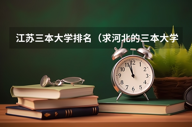 江苏三本大学排名（求河北的三本大学排名，以及可能在第二次征集时降分的学校！）