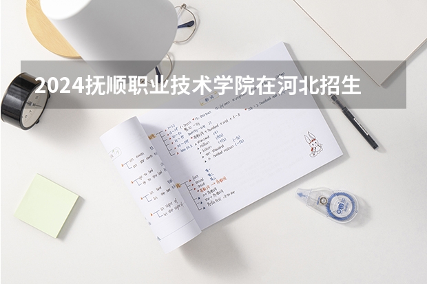2024抚顺职业技术学院在河北招生计划表