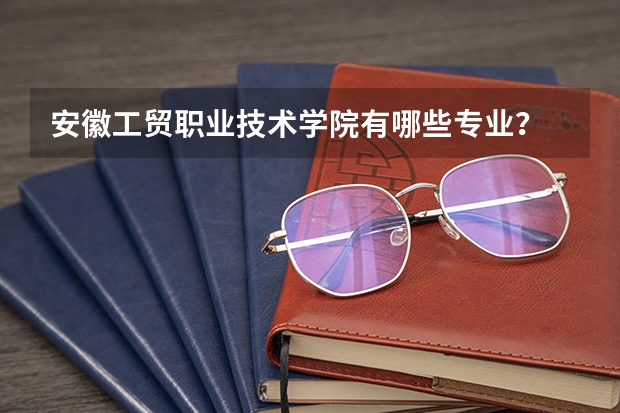 安徽工贸职业技术学院有哪些专业？