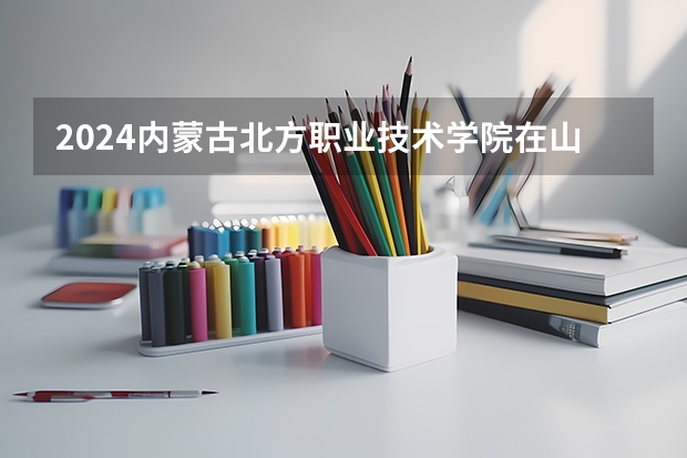 2024内蒙古北方职业技术学院在山西招生计划表