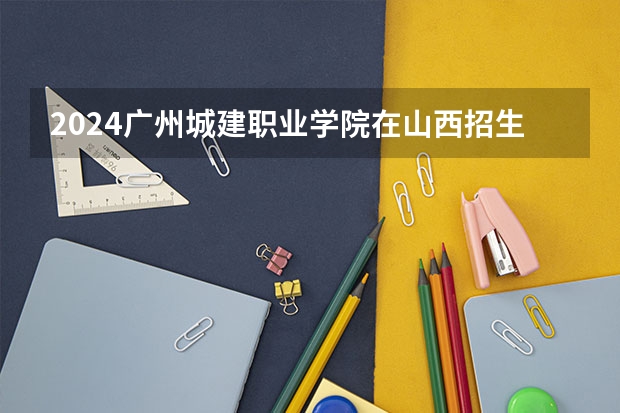 2024广州城建职业学院在山西招生计划表