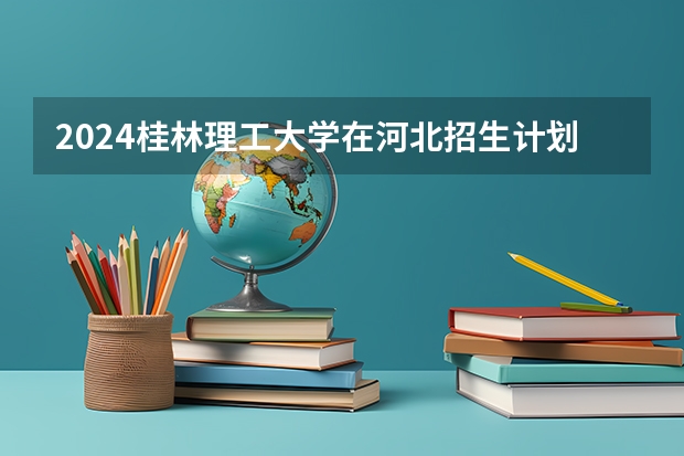 2024桂林理工大学在河北招生计划表