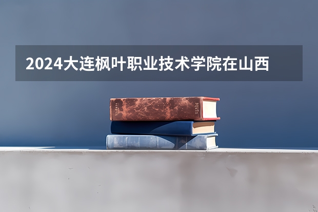 2024大连枫叶职业技术学院在山西招生计划表