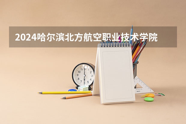 2024哈尔滨北方航空职业技术学院在河北招生计划表