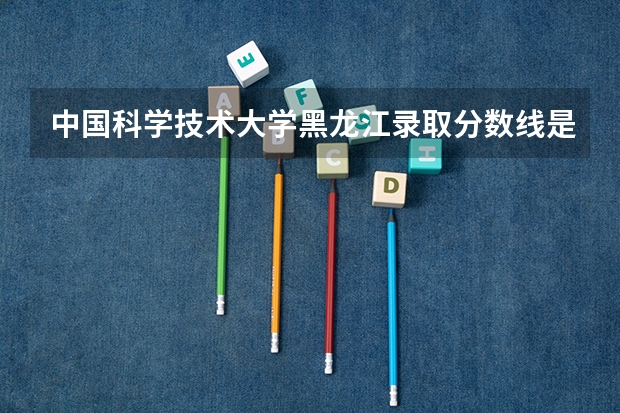 中国科学技术大学黑龙江录取分数线是多少 招生人数是多少